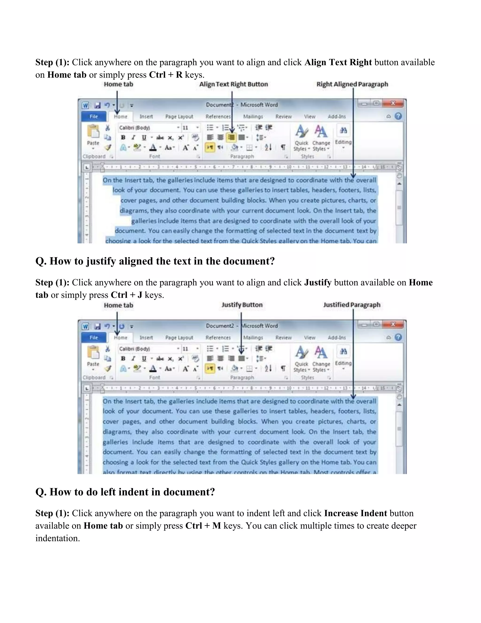 Step (1): Click anywhere on the paragraph you want to align and click Align Text Right button available
on Home tab or simply press Ctrl + R keys.
Q. How to justify aligned the text in the document?
Step (1): Click anywhere on the paragraph you want to align and click Justify button available on Home
tab or simply press Ctrl + J keys.
Q. How to do left indent in document?
Step (1): Click anywhere on the paragraph you want to indent left and click Increase Indent button
available on Home tab or simply press Ctrl + M keys. You can click multiple times to create deeper
indentation.
 