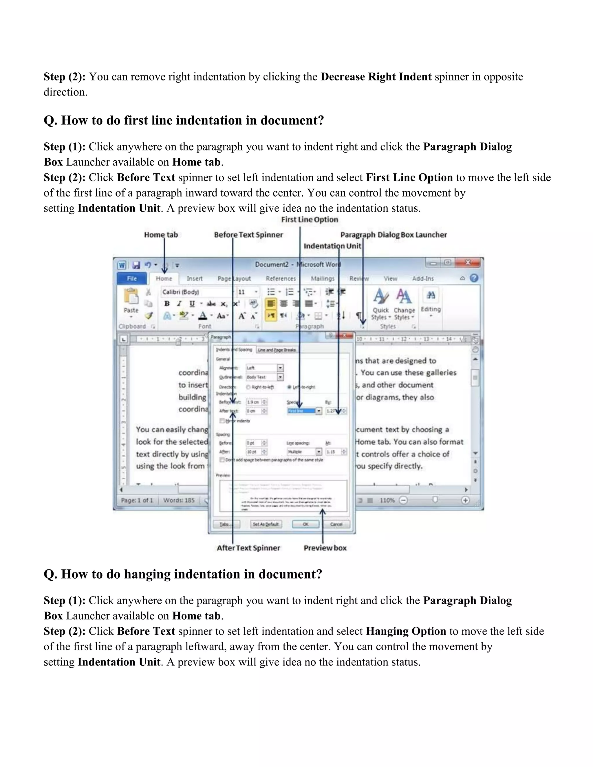 Step (2): You can remove right indentation by clicking the Decrease Right Indent spinner in opposite
direction.
Q. How to do first line indentation in document?
Step (1): Click anywhere on the paragraph you want to indent right and click the Paragraph Dialog
Box Launcher available on Home tab.
Step (2): Click Before Text spinner to set left indentation and select First Line Option to move the left side
of the first line of a paragraph inward toward the center. You can control the movement by
setting Indentation Unit. A preview box will give idea no the indentation status.
Q. How to do hanging indentation in document?
Step (1): Click anywhere on the paragraph you want to indent right and click the Paragraph Dialog
Box Launcher available on Home tab.
Step (2): Click Before Text spinner to set left indentation and select Hanging Option to move the left side
of the first line of a paragraph leftward, away from the center. You can control the movement by
setting Indentation Unit. A preview box will give idea no the indentation status.
 