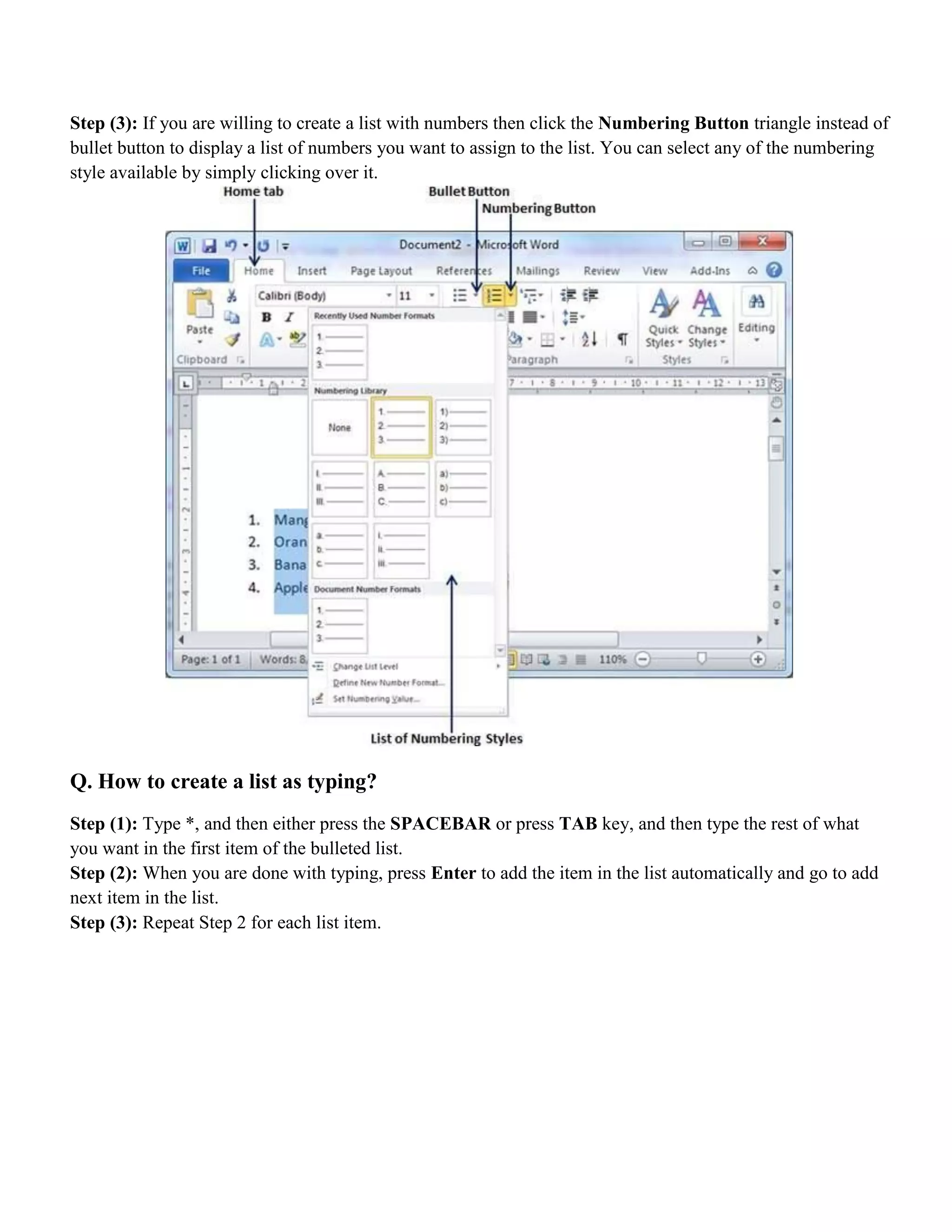 Step (3): If you are willing to create a list with numbers then click the Numbering Button triangle instead of
bullet button to display a list of numbers you want to assign to the list. You can select any of the numbering
style available by simply clicking over it.
Q. How to create a list as typing?
Step (1): Type *, and then either press the SPACEBAR or press TAB key, and then type the rest of what
you want in the first item of the bulleted list.
Step (2): When you are done with typing, press Enter to add the item in the list automatically and go to add
next item in the list.
Step (3): Repeat Step 2 for each list item.
 