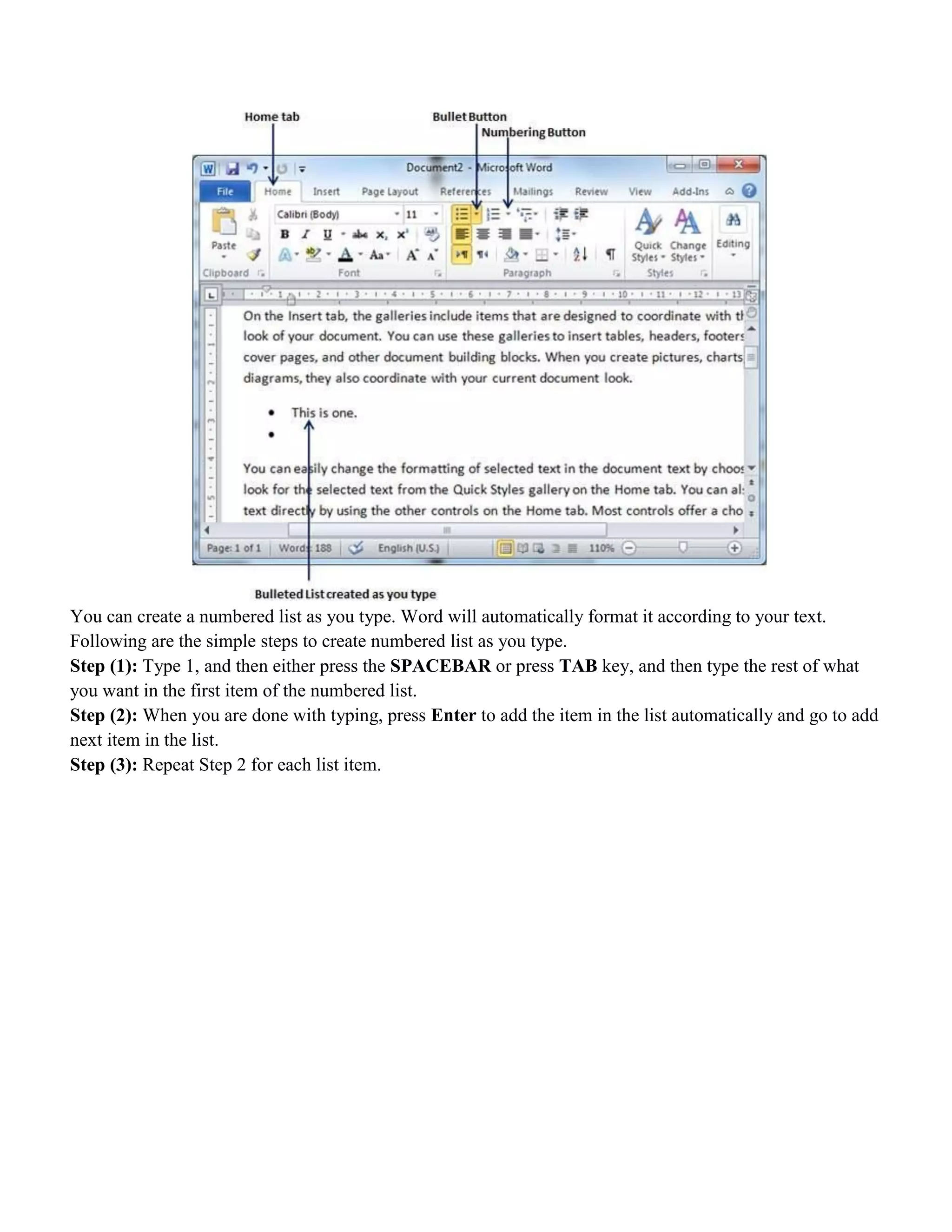 You can create a numbered list as you type. Word will automatically format it according to your text.
Following are the simple steps to create numbered list as you type.
Step (1): Type 1, and then either press the SPACEBAR or press TAB key, and then type the rest of what
you want in the first item of the numbered list.
Step (2): When you are done with typing, press Enter to add the item in the list automatically and go to add
next item in the list.
Step (3): Repeat Step 2 for each list item.
 