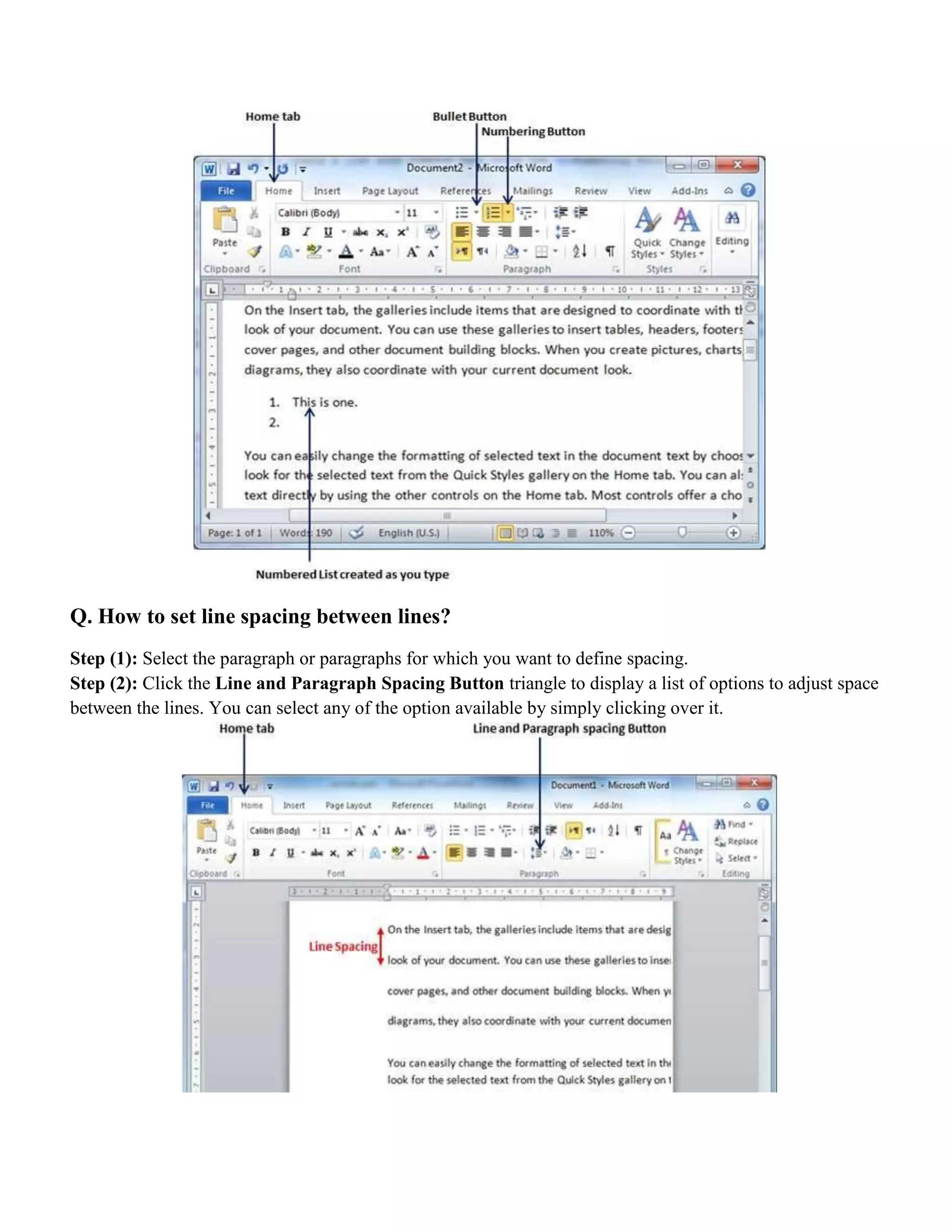 Q. How to set line spacing between lines?
Step (1): Select the paragraph or paragraphs for which you want to define spacing.
Step (2): Click the Line and Paragraph Spacing Button triangle to display a list of options to adjust space
between the lines. You can select any of the option available by simply clicking over it.
 