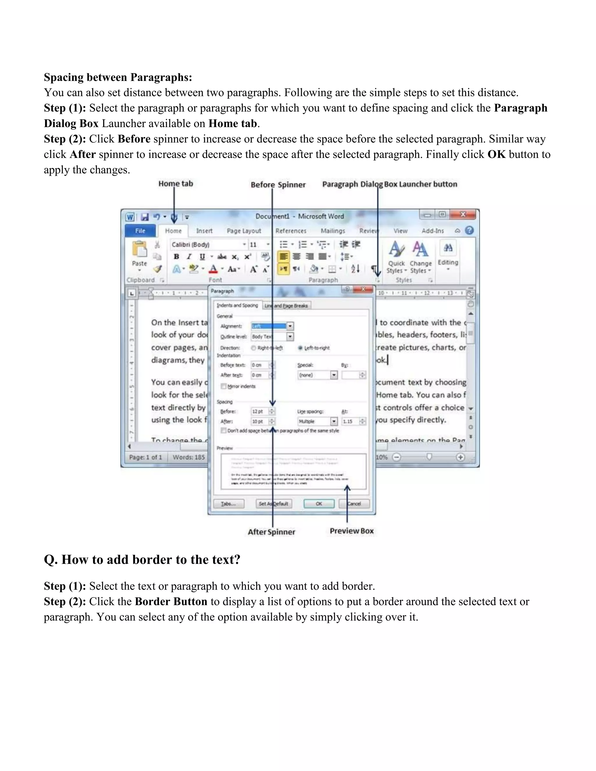 Spacing between Paragraphs:
You can also set distance between two paragraphs. Following are the simple steps to set this distance.
Step (1): Select the paragraph or paragraphs for which you want to define spacing and click the Paragraph
Dialog Box Launcher available on Home tab.
Step (2): Click Before spinner to increase or decrease the space before the selected paragraph. Similar way
click After spinner to increase or decrease the space after the selected paragraph. Finally click OK button to
apply the changes.
Q. How to add border to the text?
Step (1): Select the text or paragraph to which you want to add border.
Step (2): Click the Border Button to display a list of options to put a border around the selected text or
paragraph. You can select any of the option available by simply clicking over it.
 