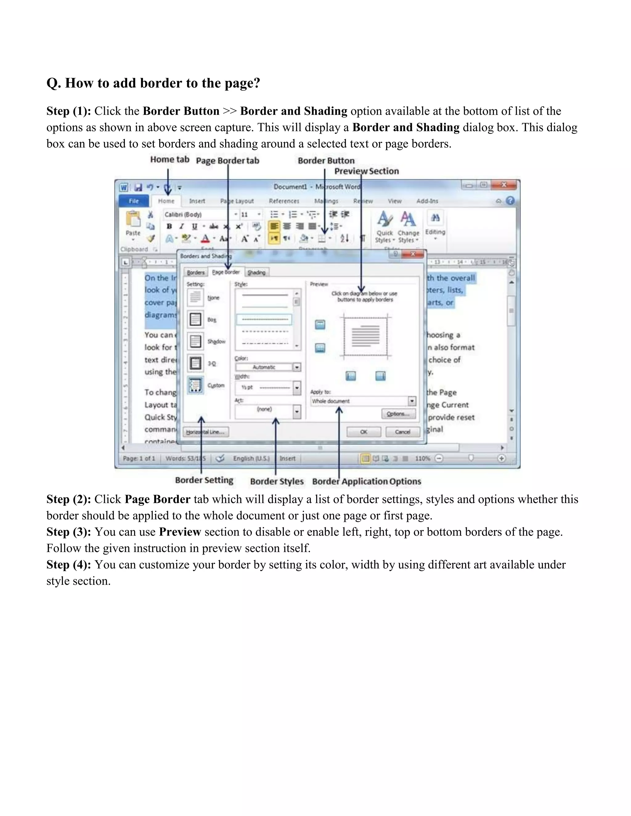 Q. How to add border to the page?
Step (1): Click the Border Button >> Border and Shading option available at the bottom of list of the
options as shown in above screen capture. This will display a Border and Shading dialog box. This dialog
box can be used to set borders and shading around a selected text or page borders.
Step (2): Click Page Border tab which will display a list of border settings, styles and options whether this
border should be applied to the whole document or just one page or first page.
Step (3): You can use Preview section to disable or enable left, right, top or bottom borders of the page.
Follow the given instruction in preview section itself.
Step (4): You can customize your border by setting its color, width by using different art available under
style section.
 