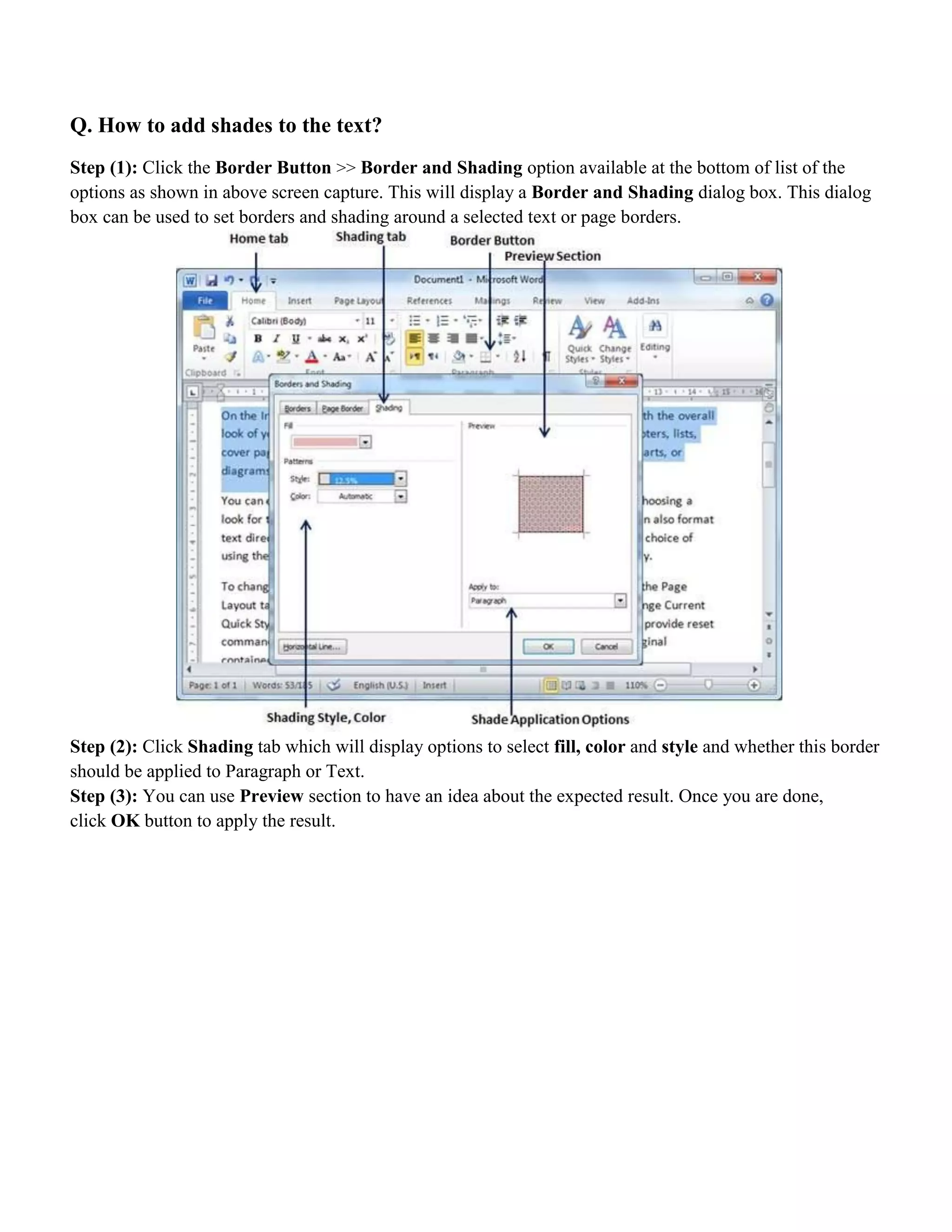 Q. How to add shades to the text?
Step (1): Click the Border Button >> Border and Shading option available at the bottom of list of the
options as shown in above screen capture. This will display a Border and Shading dialog box. This dialog
box can be used to set borders and shading around a selected text or page borders.
Step (2): Click Shading tab which will display options to select fill, color and style and whether this border
should be applied to Paragraph or Text.
Step (3): You can use Preview section to have an idea about the expected result. Once you are done,
click OK button to apply the result.
 