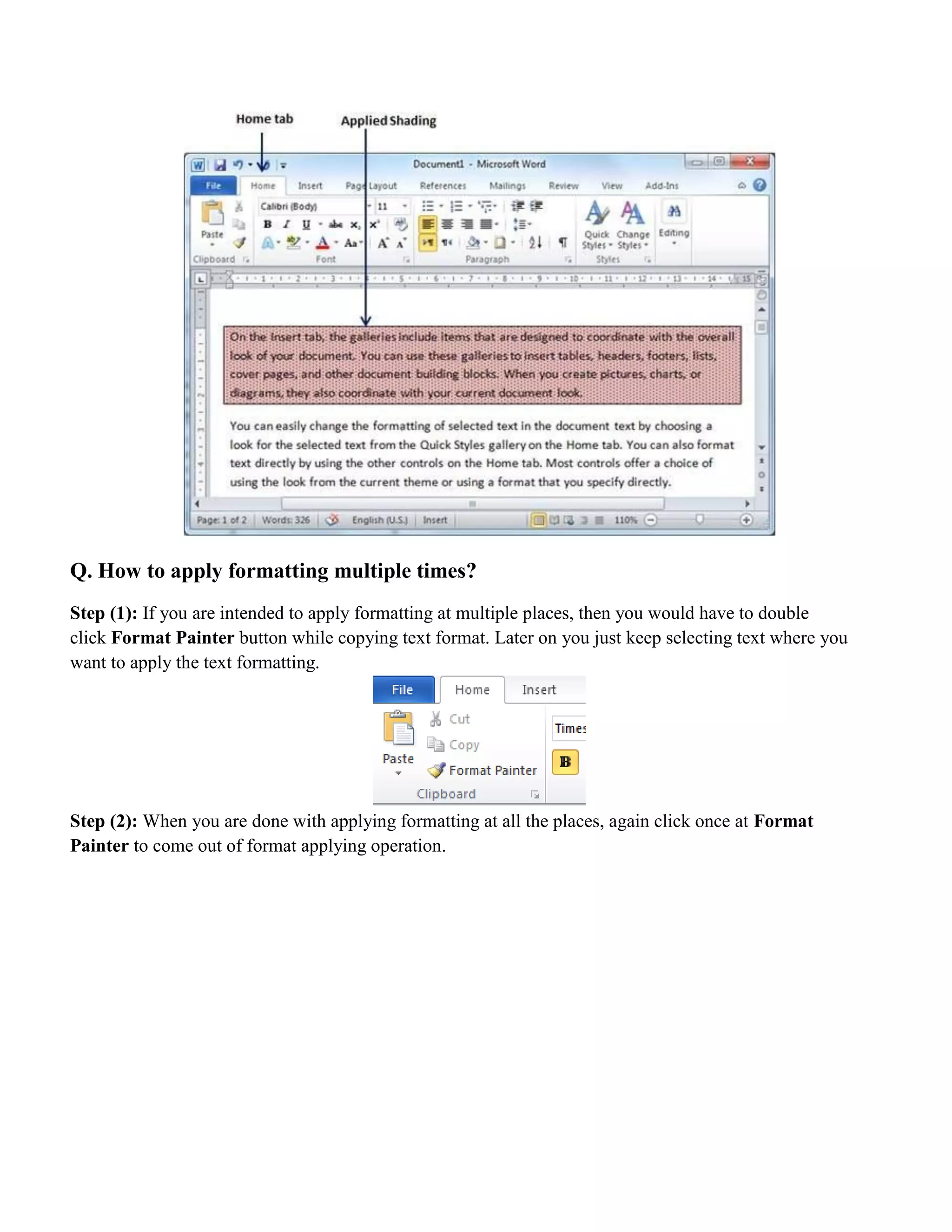 Q. How to apply formatting multiple times?
Step (1): If you are intended to apply formatting at multiple places, then you would have to double
click Format Painter button while copying text format. Later on you just keep selecting text where you
want to apply the text formatting.
Step (2): When you are done with applying formatting at all the places, again click once at Format
Painter to come out of format applying operation.
 
