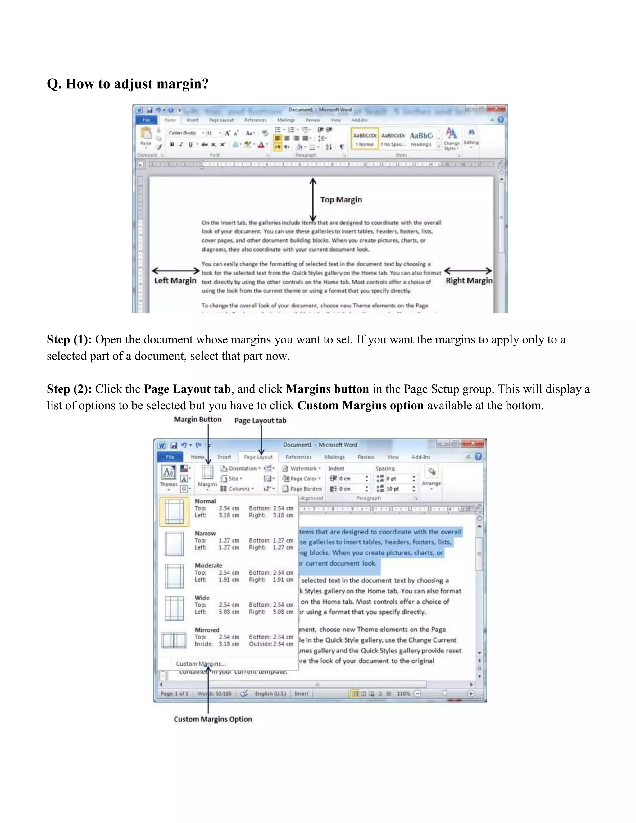 Q. How to adjust margin?
Step (1): Open the document whose margins you want to set. If you want the margins to apply only to a
selected part of a document, select that part now.
Step (2): Click the Page Layout tab, and click Margins button in the Page Setup group. This will display a
list of options to be selected but you have to click Custom Margins option available at the bottom.
 