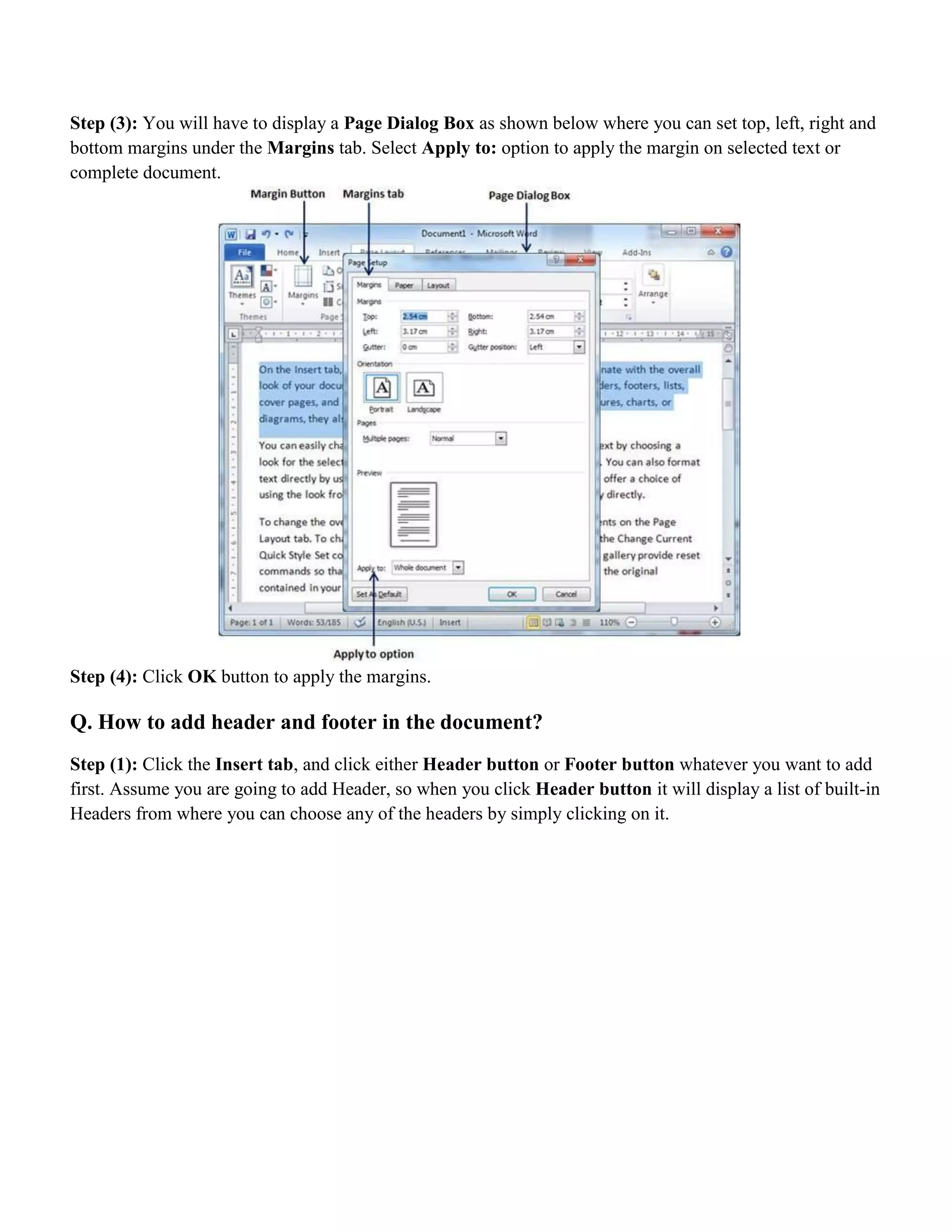 Step (3): You will have to display a Page Dialog Box as shown below where you can set top, left, right and
bottom margins under the Margins tab. Select Apply to: option to apply the margin on selected text or
complete document.
Step (4): Click OK button to apply the margins.
Q. How to add header and footer in the document?
Step (1): Click the Insert tab, and click either Header button or Footer button whatever you want to add
first. Assume you are going to add Header, so when you click Header button it will display a list of built-in
Headers from where you can choose any of the headers by simply clicking on it.
 
