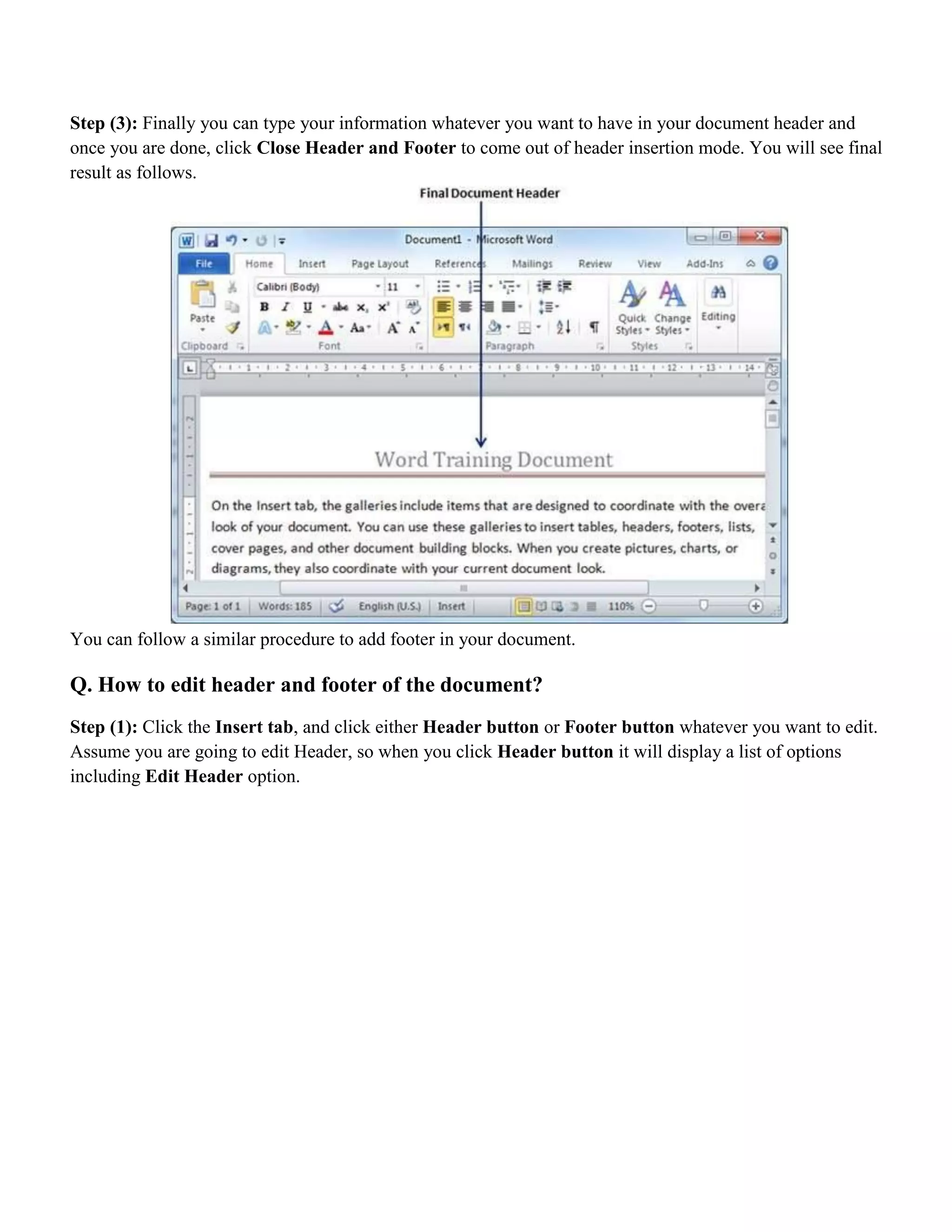 Step (3): Finally you can type your information whatever you want to have in your document header and
once you are done, click Close Header and Footer to come out of header insertion mode. You will see final
result as follows.
You can follow a similar procedure to add footer in your document.
Q. How to edit header and footer of the document?
Step (1): Click the Insert tab, and click either Header button or Footer button whatever you want to edit.
Assume you are going to edit Header, so when you click Header button it will display a list of options
including Edit Header option.
 
