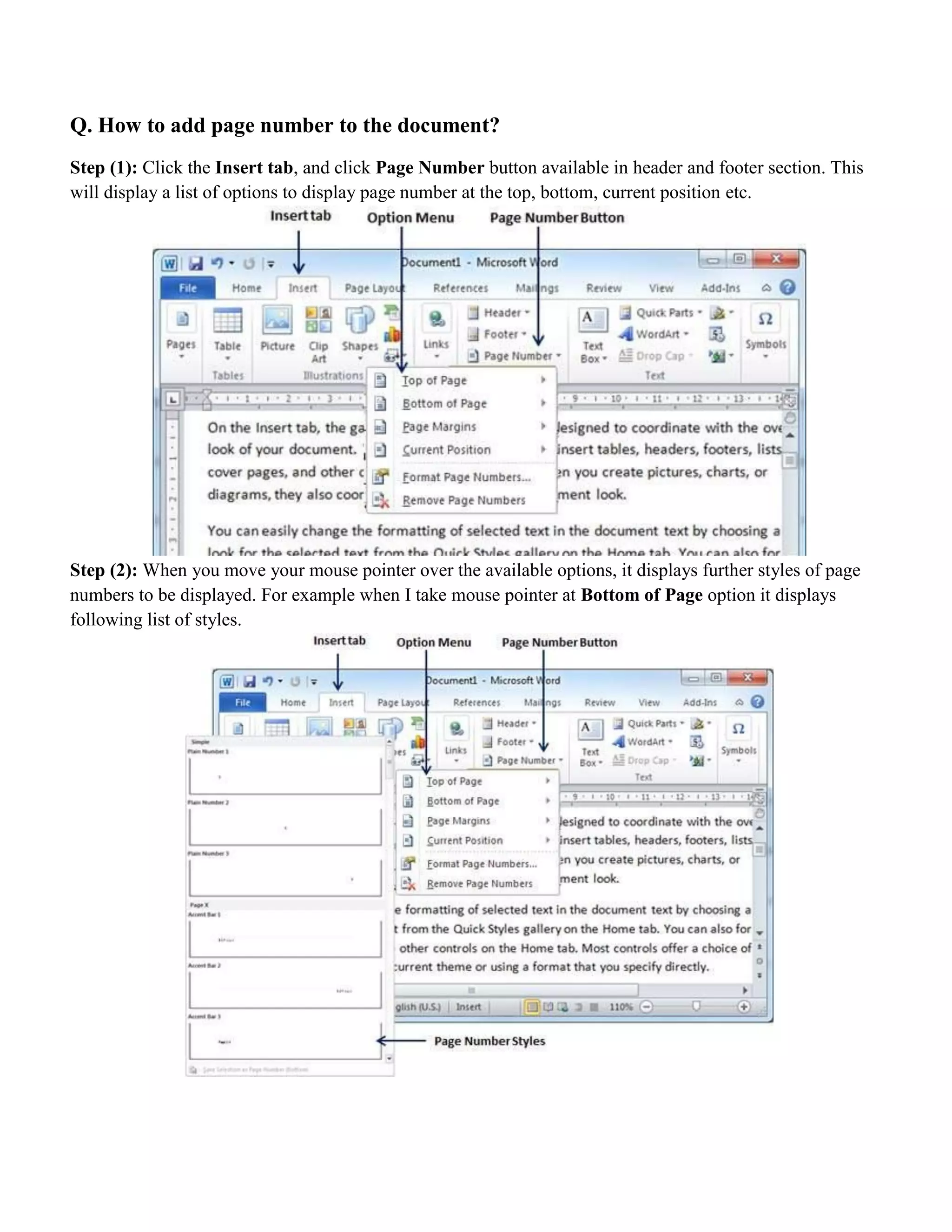 Q. How to add page number to the document?
Step (1): Click the Insert tab, and click Page Number button available in header and footer section. This
will display a list of options to display page number at the top, bottom, current position etc.
Step (2): When you move your mouse pointer over the available options, it displays further styles of page
numbers to be displayed. For example when I take mouse pointer at Bottom of Page option it displays
following list of styles.
 