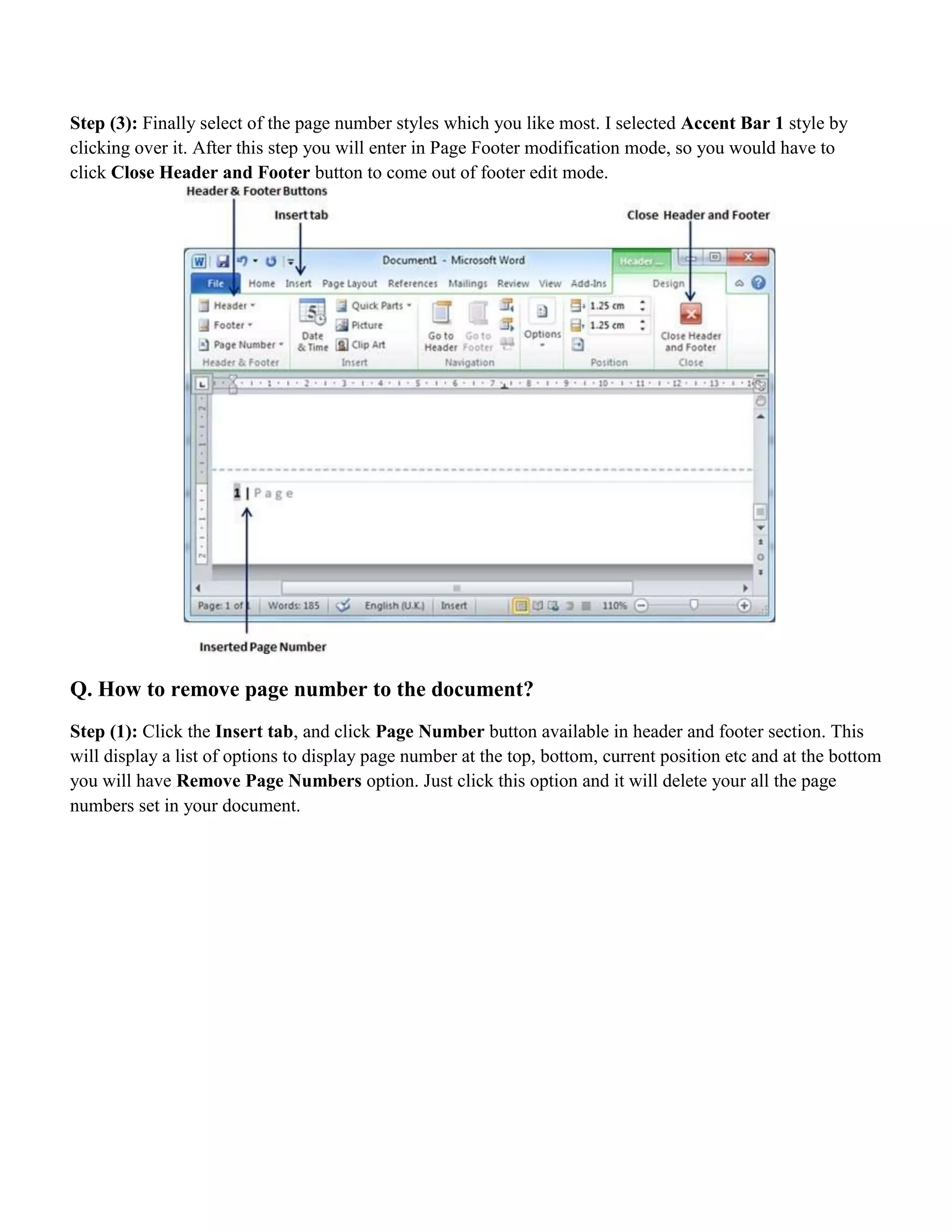 Step (3): Finally select of the page number styles which you like most. I selected Accent Bar 1 style by
clicking over it. After this step you will enter in Page Footer modification mode, so you would have to
click Close Header and Footer button to come out of footer edit mode.
Q. How to remove page number to the document?
Step (1): Click the Insert tab, and click Page Number button available in header and footer section. This
will display a list of options to display page number at the top, bottom, current position etc and at the bottom
you will have Remove Page Numbers option. Just click this option and it will delete your all the page
numbers set in your document.
 