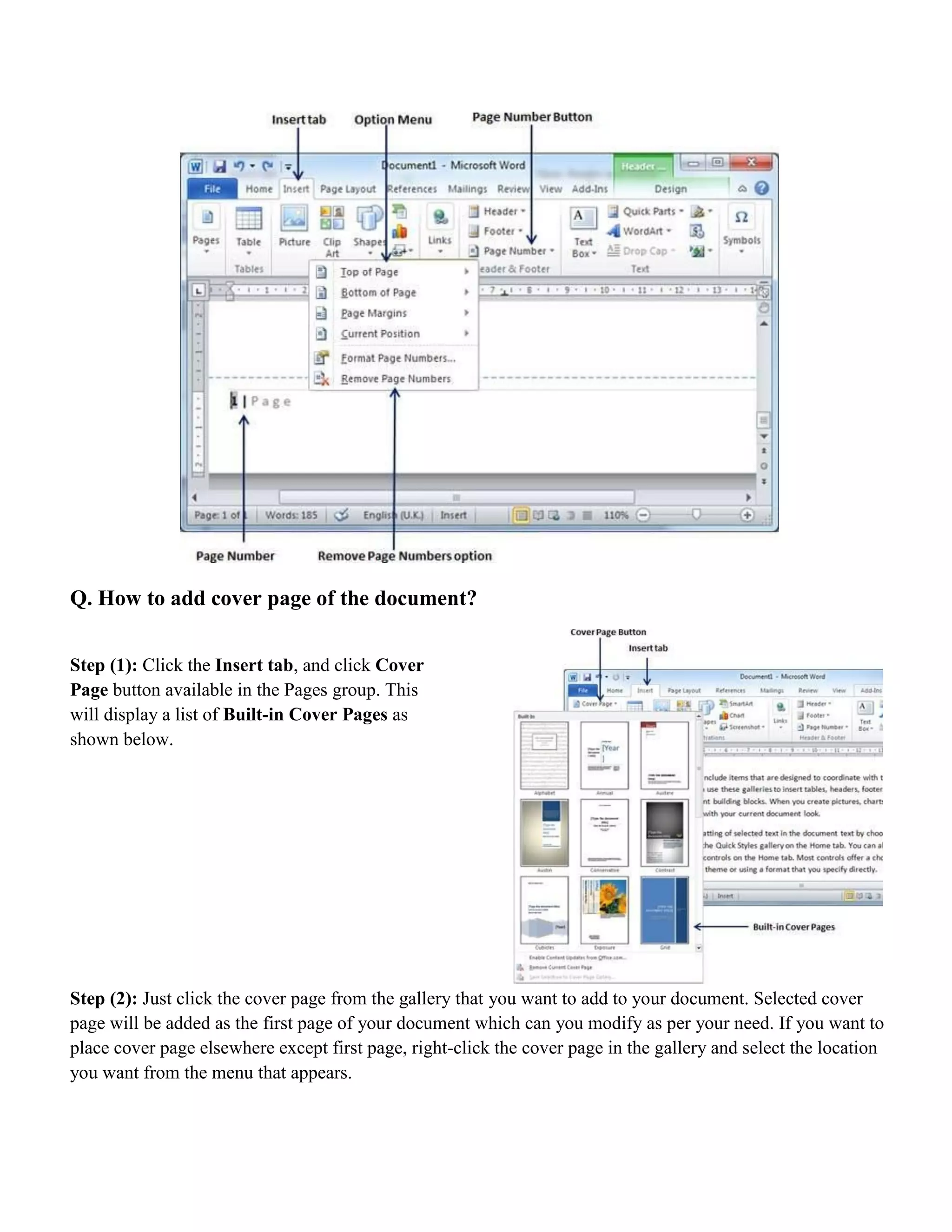 Q. How to add cover page of the document?
Step (1): Click the Insert tab, and click Cover
Page button available in the Pages group. This
will display a list of Built-in Cover Pages as
shown below.
Step (2): Just click the cover page from the gallery that you want to add to your document. Selected cover
page will be added as the first page of your document which can you modify as per your need. If you want to
place cover page elsewhere except first page, right-click the cover page in the gallery and select the location
you want from the menu that appears.
 