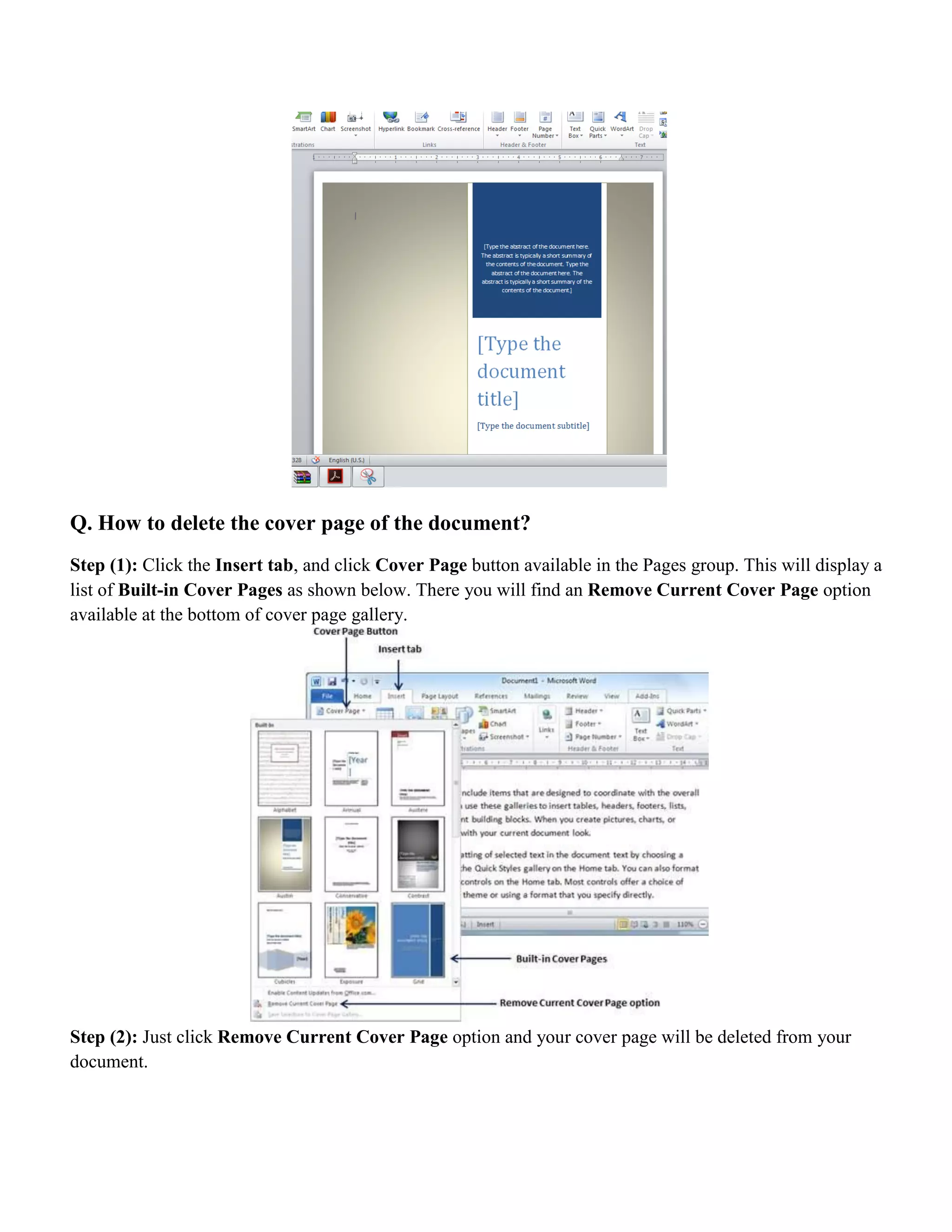 Q. How to delete the cover page of the document?
Step (1): Click the Insert tab, and click Cover Page button available in the Pages group. This will display a
list of Built-in Cover Pages as shown below. There you will find an Remove Current Cover Page option
available at the bottom of cover page gallery.
Step (2): Just click Remove Current Cover Page option and your cover page will be deleted from your
document.
 