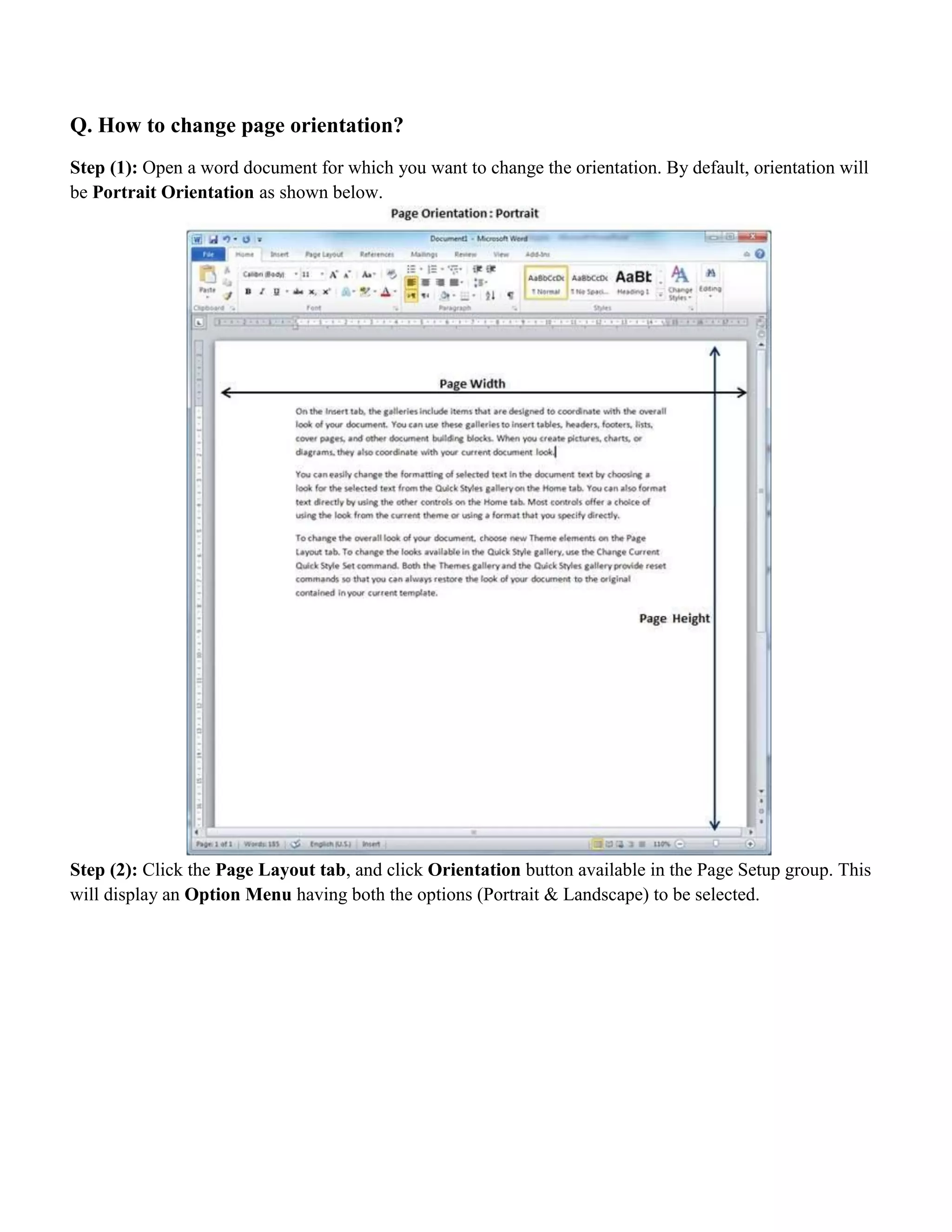 Q. How to change page orientation?
Step (1): Open a word document for which you want to change the orientation. By default, orientation will
be Portrait Orientation as shown below.
Step (2): Click the Page Layout tab, and click Orientation button available in the Page Setup group. This
will display an Option Menu having both the options (Portrait & Landscape) to be selected.
 