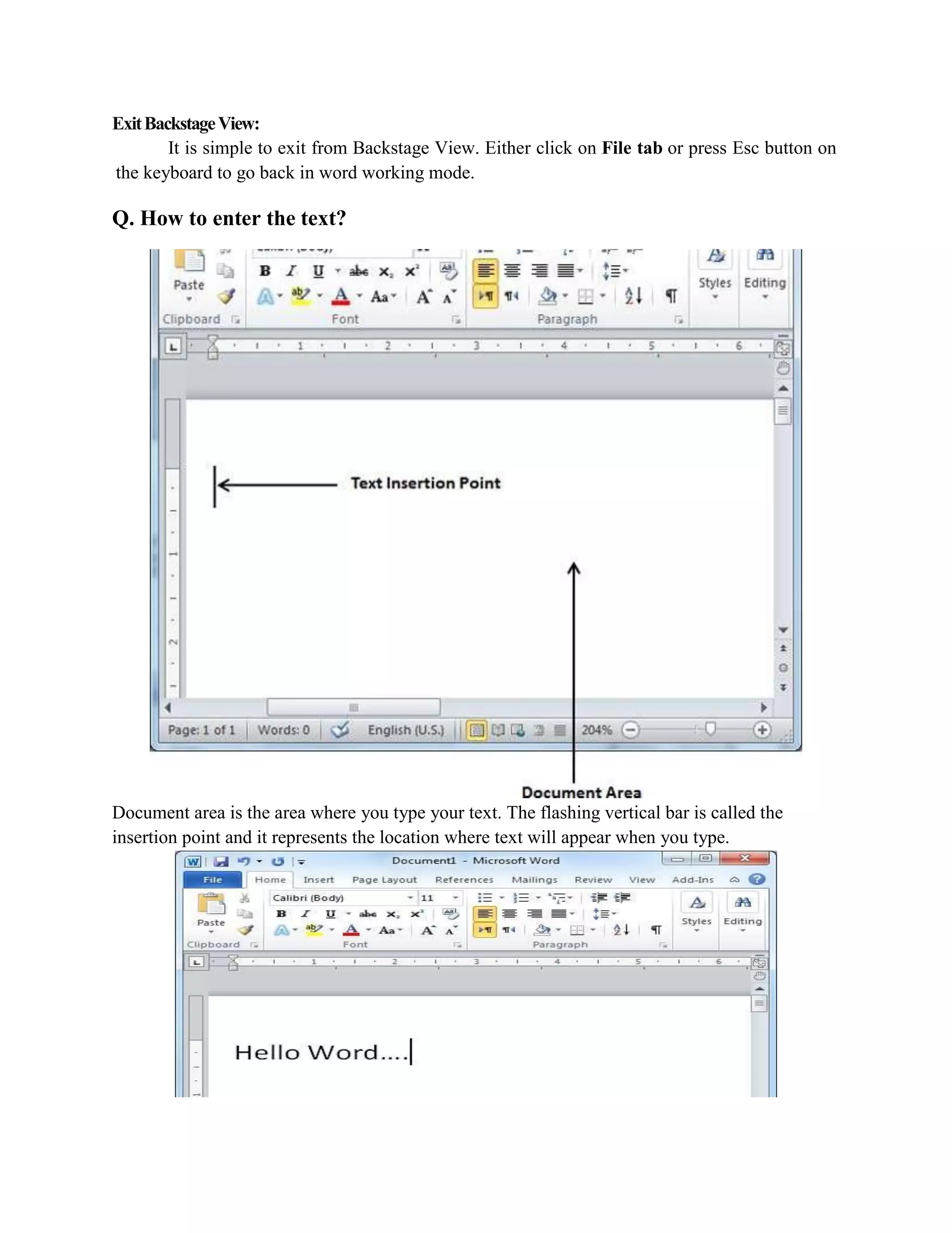 ExitBackstageView:
It is simple to exit from Backstage View. Either click on File tab or press Esc button on
the keyboard to go back in word working mode.
Q. How to enter the text?
Document area is the area where you type your text. The flashing vertical bar is called the
insertion point and it represents the location where text will appear when you type.
 