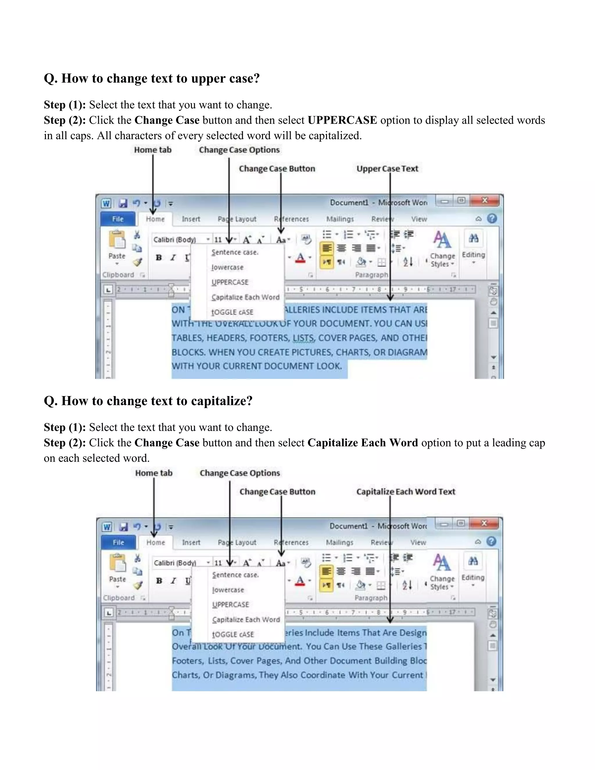 Q. How to change text to upper case?
Step (1): Select the text that you want to change.
Step (2): Click the Change Case button and then select UPPERCASE option to display all selected words
in all caps. All characters of every selected word will be capitalized.
Q. How to change text to capitalize?
Step (1): Select the text that you want to change.
Step (2): Click the Change Case button and then select Capitalize Each Word option to put a leading cap
on each selected word.
 