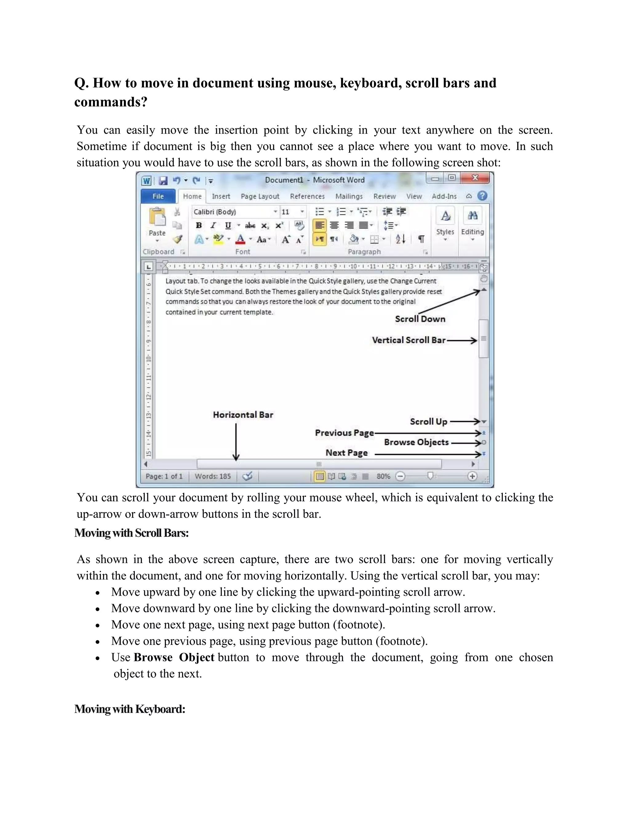 Q. How to move in document using mouse, keyboard, scroll bars and
commands?
You can easily move the insertion point by clicking in your text anywhere on the screen.
Sometime if document is big then you cannot see a place where you want to move. In such
situation you would have to use the scroll bars, as shown in the following screen shot:
You can scroll your document by rolling your mouse wheel, which is equivalent to clicking the
up-arrow or down-arrow buttons in the scroll bar.
MovingwithScrollBars:
As shown in the above screen capture, there are two scroll bars: one for moving vertically
within the document, and one for moving horizontally. Using the vertical scroll bar, you may:
 Move upward by one line by clicking the upward-pointing scroll arrow.
 Move downward by one line by clicking the downward-pointing scroll arrow.
 Move one next page, using next page button (footnote).
 Move one previous page, using previous page button (footnote).
 Use Browse Object button to move through the document, going from one chosen
object to the next.
MovingwithKeyboard:
 