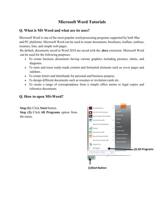 Microsoft Word Tutorials
Q. What is MS Word and what are its uses?
Microsoft Word is one of the most popular word processing programs supported by both Mac
and PC platforms. Microsoft Word can be used to create documents, brochures, leaflets, outlines,
resumes, lists, and simple web pages.
By default, documents saved in Word 2010 are saved with the .docx extension. Microsoft Word
can be used for the following purposes:
 To create business documents having various graphics including pictures, charts, and
diagrams.
 To store and reuse ready-made content and formatted elements such as cover pages and
sidebars.
 To create letters and letterheads for personal and business purpose.
 To design different documents such as resumes or invitation cards etc.
 To create a range of correspondence from a simple office memo to legal copies and
reference documents.
Q. How to open MS-Word?
Step (1): Click Start button.
Step (2): Click All Programs option from
the menu.
(1)Start Button
(2) All Programs
 