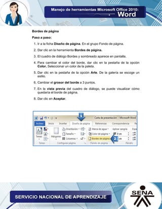 Bordes de página
Paso a paso:
1. Ir a la ficha Diseño de página. En el grupo Fondo de página.
2. Dar clic en la herramienta Bordes de página.
3. El cuadro de diálogo Bordes y sombreado aparece en pantalla.
4. Para cambiar el color del borde, dar clic en la pestaña de la opción
Color. Seleccionar un color de la paleta.
5. Dar clic en la pestaña de la opción Arte. De la galería se escoge un
estilo.
6. Cambiar el grosor del borde a 3 puntos.
7. En la vista previa del cuadro de diálogo, se puede visualizar cómo
quedaría el borde de página.
8. Dar clic en Aceptar.
 