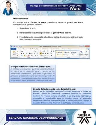 Modificar estilos
Es posible aplicar Estilos de texto predefinidos desde la galería de Word
llamada Estilos, para ello se debe:
1. Seleccionar el texto.
2. Dar clic sobre un Estilo específico de la galería Word estilos.
3. Inmediatamente en pantalla, el estilo se aplica directamente sobre el texto
seleccionado previamente.
Ejemplo de texto usando estilo Énfasis sutil:
El SENA cumple la función que le corresponde al Estado
de invertir en el desarrollo social y técnico de los
trabajadores colombianos, ofreciendo y ejecutando la
formación profesional integral para la incorporación de
las personas en actividades productivas que contribuyan
al crecimiento social, económico y tecnológico del país.
Ejemplo de texto usando estilo Énfasis intenso:
Además de la formación profesional integral, impartida a través de
nuestros Centros de Formación, brindamos servicios de Formación
continua del recurso humano vinculado a las empresas; información;
orientación y capacitación para el empleo; apoyo al desarrollo
empresarial; servicios tecnológicos para el sector productivo y apoyo a
proyectos de innovación, desarrollo tecnológico y competitividad.
 
