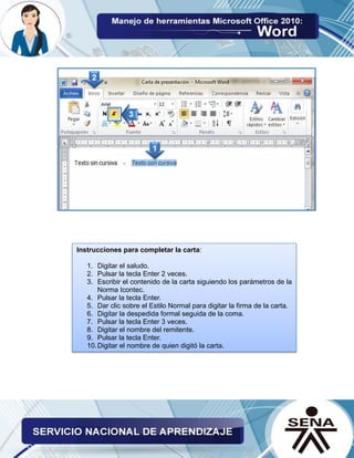 Instrucciones para completar la carta:
1. Digitar el saludo.
2. Pulsar la tecla Enter 2 veces.
3. Escribir el contenido de la carta siguiendo los parámetros de la
Norma Icontec.
4. Pulsar la tecla Enter.
5. Dar clic sobre el Estilo Normal para digitar la firma de la carta.
6. Digitar la despedida formal seguida de la coma.
7. Pulsar la tecla Enter 3 veces.
8. Digitar el nombre del remitente.
9. Pulsar la tecla Enter.
10.Digitar el nombre de quien digitó la carta.
 