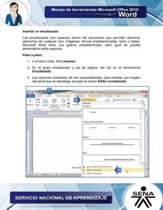 Insertar un encabezado
Los encabezados son espacios dentro del documento que permiten adicionar
elementos de cualquier tipo: imágenes, formas predeterminadas, texto o tablas.
Microsoft Word tiene una galería predeterminada, pero igual es posible
personalizar estos espacios.
Paso a paso:
1. Ir al menú cinta, ficha Insertar.
2. En el grupo encabezado y pie de página, dar clic en la herramienta
Encabezado.
3. Las opciones mostradas allí son preestablecidas, para insertar una imagen
del panel que se despliega, escoger la opción Editar encabezado.
 