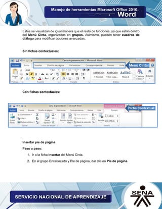 Estos se visualizan de igual manera que el resto de funciones, ya que están dentro
del Menú Cinta, organizados en grupos. Asimismo, pueden tener cuadros de
diálogo para modificar opciones avanzadas.
Sin fichas contextuales:
Con fichas contextuales:
Insertar pie de página
Paso a paso:
1. Ir a la ficha Insertar del Menú Cinta.
2. En el grupo Encabezado y Pie de página, dar clic en Pie de página.
 