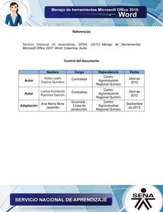 Referencias
Servicio Nacional de Aprendizaje, SENA. (2010). Manejo de Herramientas
Microsoft Office 2007: Word. Colombia: Autor.
Control del documento
Nombre Cargo Dependencia Fecha
Autor
Nidia Liseth
Ospina Quintero
Contratista
Centro
Agroindustrial
Regional Quindío
Abril de
2012
Autor
Carlos Humberto
Ramírez Garzón
Contratista
Centro
Agroindustrial
Regional Quindío
Abril de
2012
Adaptación
Ana María Mora
Jaramillo
Guionista -
Línea de
producción
Centro
Agroindustrial
Regional Quindío
Septiembre
de 2013
 