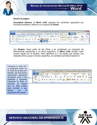 Diseño de página
Conceptos básicos: el Menú cinta organiza los comandos agrupados por
funciones similares o afines en un conjunto de fichas.
Los Grupos hacen parte de las fichas y se constituyen en conjuntos de
herramientas pertinentes a un tema específico. El Menú cinta también tiene
acceso rápido por el teclado. Para identificar la o las teclas que activan una
respectiva ficha, grupo o función específica, se mantiene oprimida la tecla ALT.
Pulsando la tecla ALT
el programa entra en
el modo de acceso por
teclado. De esta forma
aparecerán pequeños
recuadros junto a las
pestañas y opciones
indicando la tecla (o
conjunto de teclas)
que se debe pulsar
para acceder a esa
opción sin la
necesidad del mouse.
 