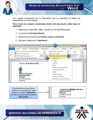 Los campos combinados son la información que se importará del listado de destinatarios a la carta creada. 
Para incluir los campos combinados dentro del documento, debe hacer lo siguiente: 
1. Seleccionar el texto Sr. o Sra. y borrarlo con la tecla Backspace. 
2. Ir a la opción Correspondencia. 
3. Seleccionar la herramienta Insertar campo combinado. 
4. Del panel, seleccionar Tratamiento. 
 