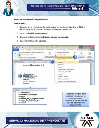 Ahora se insertará el campo Nombre 
Paso a paso: 
1. Seleccionar el nombre en la carta, pulsando las teclas Control + Shift + flecha derecha. (O dar clic sostenido en la palabra nombre). 
2. Ir a la opción Correspondencia. 
3. Seleccionar la herramienta Insertar campo combinado. 
4. Seleccionar la opción Nombre. 
Todos los campos de la carta se insertan de la misma manera. 
Por esta razón se editó la lista de destinatarios previamente.  