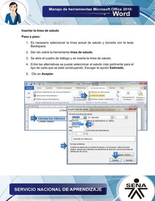 Insertar la línea de saludo 
Paso a paso: 
1. Es necesario seleccionar la línea actual de saludo y borrarla con la tecla Backspace. 
2. Dar clic sobre la herramienta línea de saludo. 
3. Se abre el cuadro de diálogo y se inserta la línea de saludo. 
4. Entre las alternativas se puede seleccionar el saludo más pertinente para el tipo de carta que se está construyendo. Escoger la opción Estimado. 
5. Clic en Aceptar. 
 