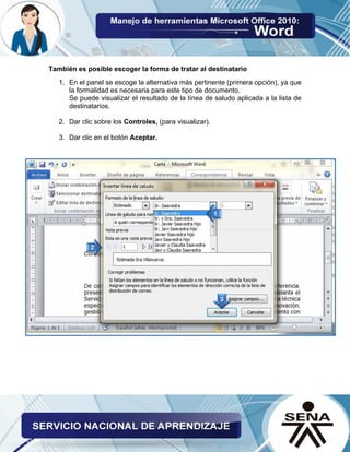 También es posible escoger la forma de tratar al destinatario 
1. En el panel se escoge la alternativa más pertinente (primera opción), ya que la formalidad es necesaria para este tipo de documento. 
Se puede visualizar el resultado de la línea de saludo aplicada a la lista de destinatarios. 
2. Dar clic sobre los Controles, (para visualizar). 
3. Dar clic en el botón Aceptar. 
 