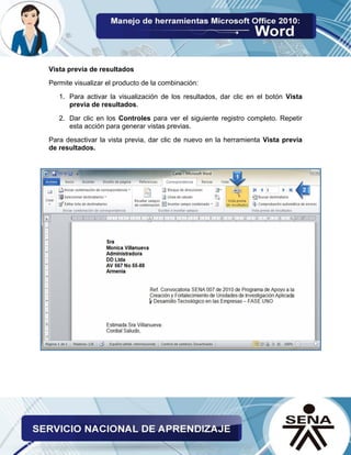 Vista previa de resultados 
Permite visualizar el producto de la combinación: 
1. Para activar la visualización de los resultados, dar clic en el botón Vista previa de resultados. 
2. Dar clic en los Controles para ver el siguiente registro completo. Repetir esta acción para generar vistas previas. 
Para desactivar la vista previa, dar clic de nuevo en la herramienta Vista previa de resultados. 
 