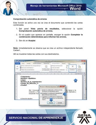 Comprobación automática de errores 
Esta función se activa una vez se crea el documento que contendrá las cartas combinadas. 
1. Del panel Vista previa de resultados, seleccionar la opción Comprobación automática de errores. 
2. En el cuadro que aparece en pantalla, escoger la opción Completar la combinación deteniéndose para informar los errores. 
3. Dar clic en Aceptar. 
Nota: inmediatamente se observa que se crea un archivo independiente llamado Cartas1. 
Allí se muestran todas las cartas con sus destinatarios. 
 