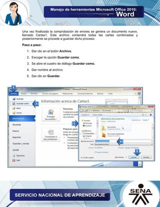 Una vez finalizada la comprobación de errores se genera un documento nuevo, llamado Cartas1. Este archivo contendrá todas las cartas combinadas y posteriormente se procede a guardar dicho proceso. 
Paso a paso: 
1. Dar clic en el botón Archivo. 
2. Escoger la opción Guardar como. 
3. Se abre el cuadro de diálogo Guardar como. 
4. Dar nombre al archivo. 
5. Dar clic en Guardar. 
 