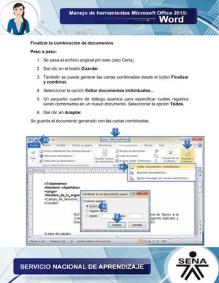 Finalizar la combinación de documentos 
Paso a paso: 
1. Se pasa al archivo original (en este caso Carta). 
2. Dar clic en el botón Guardar. 
3. También se puede generar las cartas combinadas desde el botón Finalizar y combinar. 
4. Seleccionar la opción Editar documentos individuales… 
5. Un pequeño cuadro de diálogo aparece para especificar cuáles registros serán combinados en un nuevo documento. Seleccionar la opción Todos. 
6. Dar clic en Aceptar. 
Se guarda el documento generado con las cartas combinadas.  