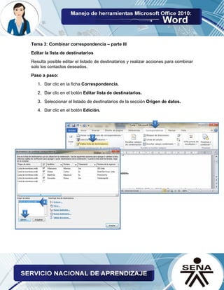 Tema 3: Combinar correspondencia – parte III 
Editar la lista de destinatarios 
Resulta posible editar el listado de destinatarios y realizar acciones para combinar solo los contactos deseados. 
Paso a paso: 
1. Dar clic en la ficha Correspondencia. 
2. Dar clic en el botón Editar lista de destinatarios. 
3. Seleccionar el listado de destinatarios de la sección Origen de datos. 
4. Dar clic en el botón Edición. 
 