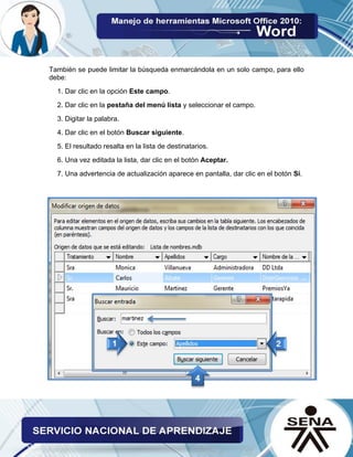 También se puede limitar la búsqueda enmarcándola en un solo campo, para ello debe: 
1. Dar clic en la opción Este campo. 
2. Dar clic en la pestaña del menú lista y seleccionar el campo. 
3. Digitar la palabra. 
4. Dar clic en el botón Buscar siguiente. 
5. El resultado resalta en la lista de destinatarios. 
6. Una vez editada la lista, dar clic en el botón Aceptar. 
7. Una advertencia de actualización aparece en pantalla, dar clic en el botón Sí. 
 