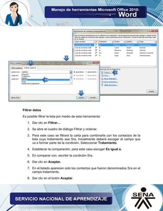 Filtrar datos 
Es posible filtrar la lista por medio de esta herramienta: 
1. Dar clic en Filtrar… 
2. Se abre el cuadro de diálogo Filtrar y ordenar. 
3. Para este caso se filtrará la carta para combinarla con los contactos de la lista cuyo tratamiento sea Sra. Inicialmente deberá escoger el campo que va a formar parte de la condición. Seleccionar Tratamiento. 
4. Establecer la comparación, para este caso escoger Es igual a. 
5. En comparar con, escribir la condición Sra. 
6. Dar clic en Aceptar. 
7. En el listado aparecen solo los contactos que fueron denominados Sra en el campo tratamiento. 
8. Dar clic en el botón Aceptar.  