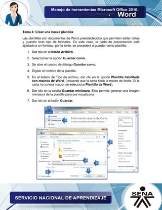 Tema 4: Crear una nueva plantilla 
Las plantillas son documentos de Word preestablecidos que permiten editar datos y guardar todo tipo de formatos. En este caso, la carta de presentación está ajustada a un formato, por lo tanto, se procederá a guardar como plantilla: 
1. Dar clic en el botón Archivo. 
2. Seleccionar la opción Guardar como. 
3. Se abre el cuadro de diálogo Guardar como. 
4. Digitar el nombre de la plantilla. 
5. En el listado de Tipo de archivo, dar clic en la opción Plantilla habilitada con macros de Word, (recuerde que la carta tiene la macro de fecha. Si la carta no tuviera macro, se selecciona Plantilla de Word). 
6. Dar clic en la casilla Guardar miniatura. Esto permite generar una imagen miniatura de la plantilla para pre visualizarla. 
7. Dar clic en el botón Guardar. 
 