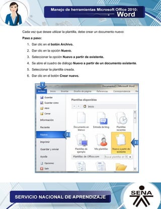 Cada vez que desee utilizar la plantilla, debe crear un documento nuevo: 
Paso a paso: 
1. Dar clic en el botón Archivo. 
2. Dar clic en la opción Nuevo. 
3. Seleccionar la opción Nuevo a partir de existente. 
4. Se abre el cuadro de diálogo Nuevo a partir de un documento existente. 
5. Seleccionar la plantilla creada. 
6. Dar clic en el botón Crear nuevo. 
 
