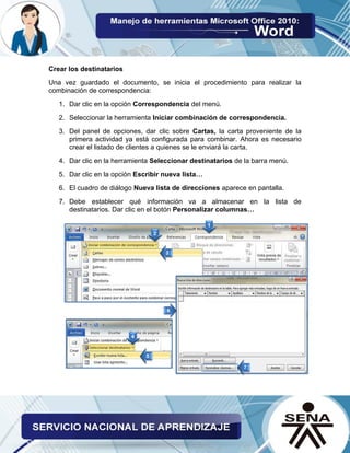 Crear los destinatarios 
Una vez guardado el documento, se inicia el procedimiento para realizar la combinación de correspondencia: 
1. Dar clic en la opción Correspondencia del menú. 
2. Seleccionar la herramienta Iniciar combinación de correspondencia. 
3. Del panel de opciones, dar clic sobre Cartas, la carta proveniente de la primera actividad ya está configurada para combinar. Ahora es necesario crear el listado de clientes a quienes se le enviará la carta. 
4. Dar clic en la herramienta Seleccionar destinatarios de la barra menú. 
5. Dar clic en la opción Escribir nueva lista… 
6. El cuadro de diálogo Nueva lista de direcciones aparece en pantalla. 
7. Debe establecer qué información va a almacenar en la lista de destinatarios. Dar clic en el botón Personalizar columnas… 
 