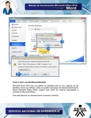 Tema 5: Usar una plantilla prediseñada 
Microsoft Word 2010 trae una galería de plantillas para su uso, algunas de las plantillas vienen por defecto, otras se pueden descargar de Internet directamente desde Microsoft Office Online (página web oficial de material descargable y consulta de Microsoft Office). 
Para este ejercicio es necesario tener conexión a Internet: 
 