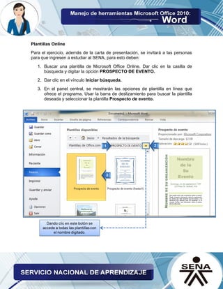Plantillas Online 
Para el ejercicio, además de la carta de presentación, se invitará a las personas para que ingresen a estudiar al SENA, para esto deben: 
1. Buscar una plantilla de Microsoft Office Online. Dar clic en la casilla de búsqueda y digitar la opción PROSPECTO DE EVENTO. 
2. Dar clic en el vínculo Iniciar búsqueda. 
3. En el panel central, se mostrarán las opciones de plantilla en línea que ofrece el programa. Usar la barra de deslizamiento para buscar la plantilla deseada y seleccionar la plantilla Prospecto de evento.  