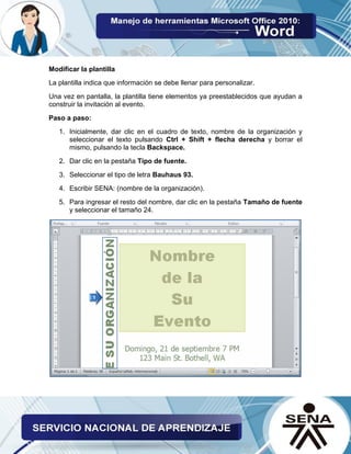 Modificar la plantilla 
La plantilla indica que información se debe llenar para personalizar. 
Una vez en pantalla, la plantilla tiene elementos ya preestablecidos que ayudan a construir la invitación al evento. 
Paso a paso: 
1. Inicialmente, dar clic en el cuadro de texto, nombre de la organización y seleccionar el texto pulsando Ctrl + Shift + flecha derecha y borrar el mismo, pulsando la tecla Backspace. 
2. Dar clic en la pestaña Tipo de fuente. 
3. Seleccionar el tipo de letra Bauhaus 93. 
4. Escribir SENA: (nombre de la organización). 
5. Para ingresar el resto del nombre, dar clic en la pestaña Tamaño de fuente y seleccionar el tamaño 24. 
 