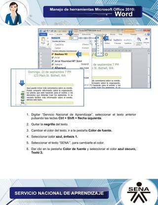 1. Digitar “Servicio Nacional de Aprendizaje”, seleccionar el texto anterior pulsando las teclas Ctrl + Shift + flecha izquierda. 
2. Quitar la negrilla del texto. 
3. Cambiar el color del texto, ir a la pestaña Color de fuente. 
4. Seleccionar color azul, énfasis 1. 
5. Seleccionar el texto “SENA:”, para cambiarle el color. 
6. Dar clic en la pestaña Color de fuente y seleccionar el color azul oscuro, Texto 2. 
 