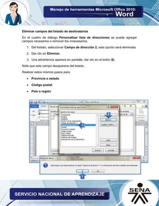 Eliminar campos del listado de destinatarios 
En el cuadro de diálogo Personalizar lista de direcciones se puede agregar campos necesarios o remover los innecesarios. 
1. Del listado, seleccionar Campo de dirección 2, esta opción será eliminada. 
2. Dar clic en Eliminar. 
3. Una advertencia aparece en pantalla, dar clic en el botón Sí. 
Note que este campo desaparece del listado. 
Realizar estos mismos pasos para: 
 Provincia o estado 
 Código postal 
 País o región 
 