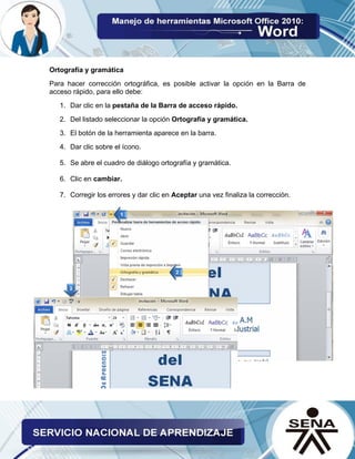 Ortografía y gramática 
Para hacer corrección ortográfica, es posible activar la opción en la Barra de acceso rápido, para ello debe: 
1. Dar clic en la pestaña de la Barra de acceso rápido. 
2. Del listado seleccionar la opción Ortografía y gramática. 
3. El botón de la herramienta aparece en la barra. 
4. Dar clic sobre el ícono. 
5. Se abre el cuadro de diálogo ortografía y gramática. 
6. Clic en cambiar. 
7. Corregir los errores y dar clic en Aceptar una vez finaliza la corrección. 
 