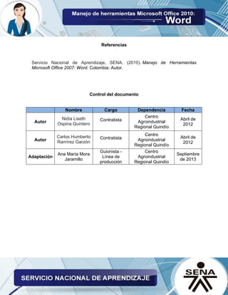 Referencias 
Servicio Nacional de Aprendizaje, SENA. (2010). Manejo de Herramientas Microsoft Office 2007: Word. Colombia: Autor. 
Control del documento 
Nombre Cargo Dependencia Fecha 
Autor Nidia Liseth Ospina Quintero 
Contratista 
Centro Agroindustrial Regional Quindío 
Abril de 2012 
Autor Carlos Humberto Ramírez Garzón 
Contratista 
Centro Agroindustrial Regional Quindío 
Abril de 2012 
Adaptación 
Ana María Mora Jaramillo 
Guionista - Línea de producción 
Centro Agroindustrial Regional Quindío 
Septiembre de 2013 
