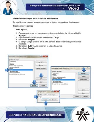 Crear nuevos campos en el listado de destinatarios 
Es posible crear campos que complementen el listado necesario de destinatarios. 
Crear un nuevo campo 
Paso a paso: 
1. Es necesario crear un nuevo campo dentro de la lista, dar clic en el botón Agregar. 
2. Digitar el nombre del campo, en este caso Cargo. 
3. Dar clic en Aceptar. 
4. El campo Cargo aparece en la lista, pero se debe ubicar debajo del campo Apellidos. 
5. Dar clic en Subir, hasta ubicar en el sitio este campo. 
6. Dar clic en Aceptar. 
 